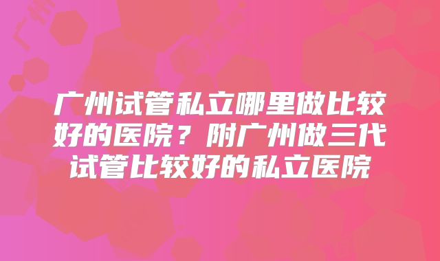 广州试管私立哪里做比较好的医院？附广州做三代试管比较好的私立医院
