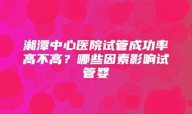 湘潭中心医院试管成功率高不高？哪些因素影响试管婴