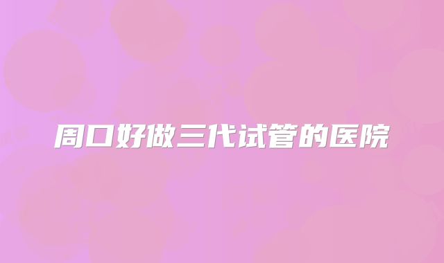 周口好做三代试管的医院