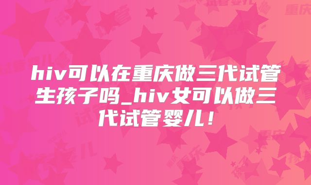 hiv可以在重庆做三代试管生孩子吗_hiv女可以做三代试管婴儿！