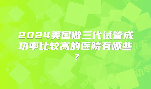 2024美国做三代试管成功率比较高的医院有哪些？