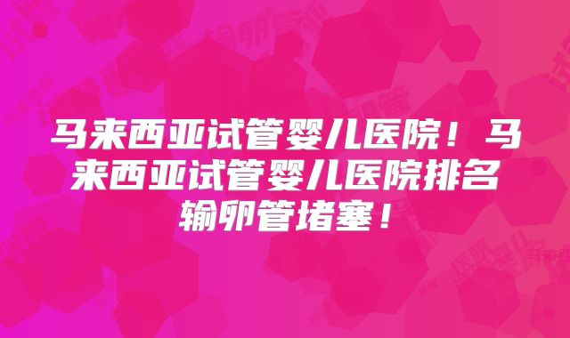 马来西亚试管婴儿医院！马来西亚试管婴儿医院排名输卵管堵塞！