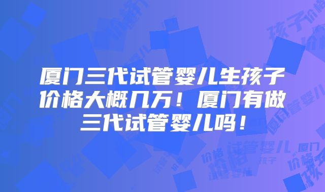 厦门三代试管婴儿生孩子价格大概几万!厦门有做三代试管婴儿吗!