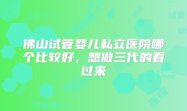 佛山试管婴儿私立医院哪个比较好,想做三代的看过来