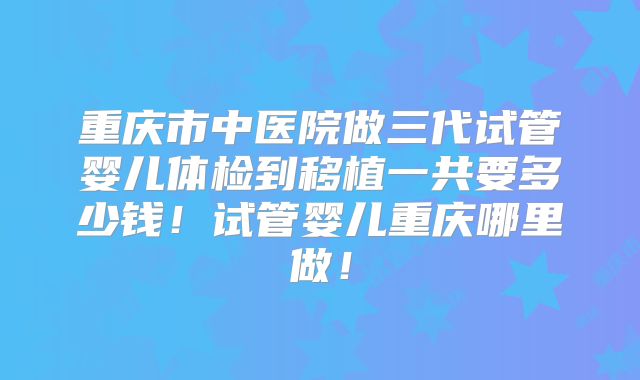 重庆市中医院做三代试管婴儿体检到移植一共要多少钱！试管婴儿重庆哪里做！
