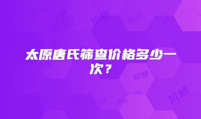 太原唐氏筛查价格多少一次?