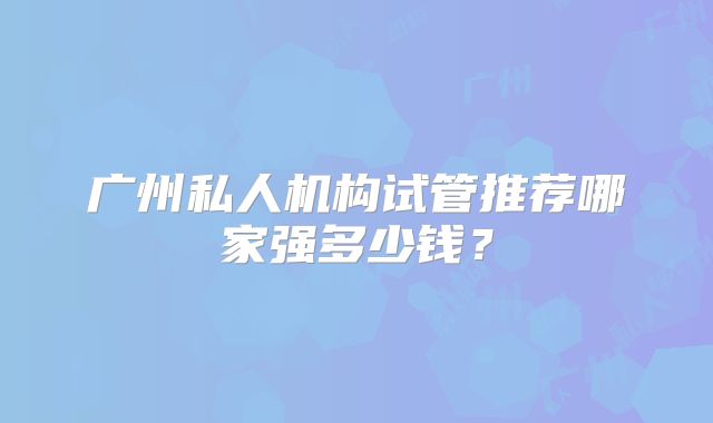 广州私人机构试管推荐哪家强多少钱？