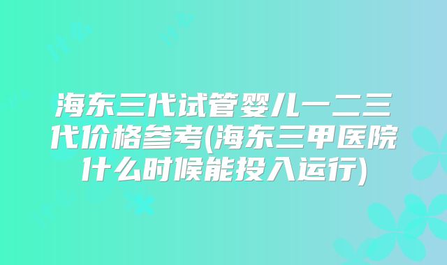 海东三代试管婴儿一二三代价格参考(海东三甲医院什么时候能投入运行)