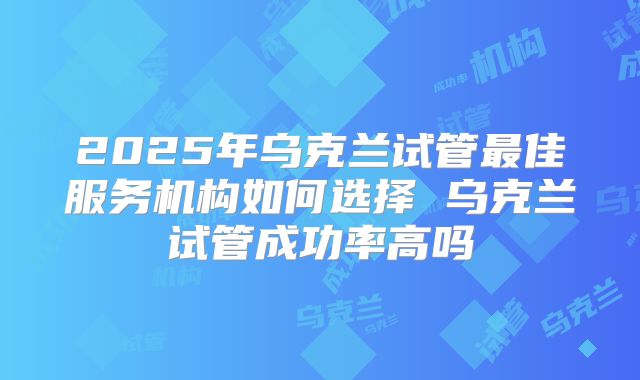 2025年乌克兰试管最佳服务机构如何选择 乌克兰试管成功率高吗
