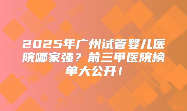 2025年广州试管婴儿医院哪家强？前三甲医院榜单大公开！