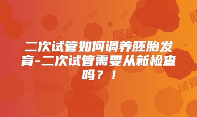 二次试管如何调养胚胎发育-二次试管需要从新检查吗？！