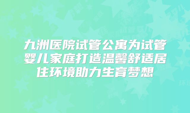 九洲医院试管公寓为试管婴儿家庭打造温馨舒适居住环境助力生育梦想
