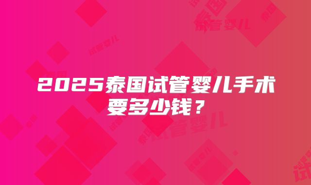 2025泰国试管婴儿手术要多少钱?