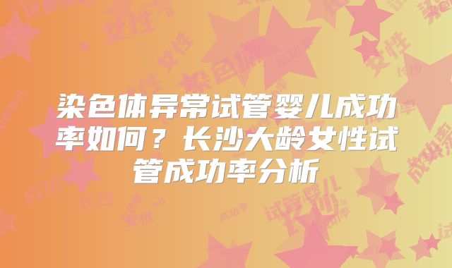 染色体异常试管婴儿成功率如何？长沙大龄女性试管成功率分析