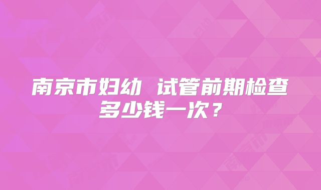 南京市妇幼 试管前期检查多少钱一次?