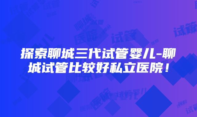 探索聊城三代试管婴儿-聊城试管比较好私立医院！