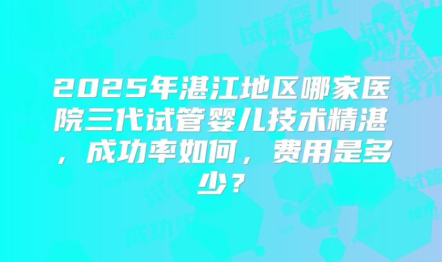 2025年湛江地区哪家医院三代试管婴儿技术精湛，成功率如何，费用是多少？
