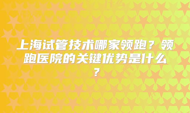 上海试管技术哪家领跑？领跑医院的关键优势是什么？
