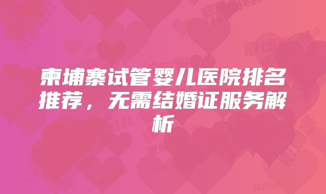 柬埔寨试管婴儿医院排名推荐,无需结婚证服务解析