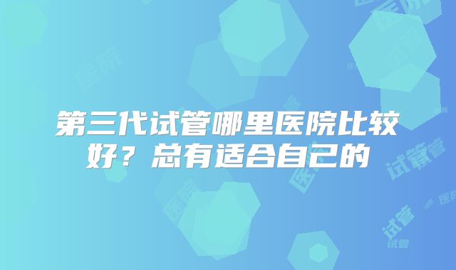 第三代试管哪里医院比较好？总有适合自己的