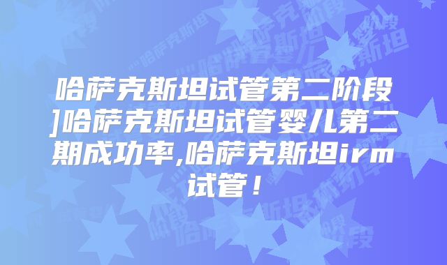 哈萨克斯坦试管第二阶段]哈萨克斯坦试管婴儿第二期成功率,哈萨克斯坦irm试管！