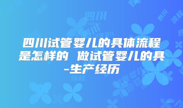 四川试管婴儿的具体流程是怎样的 做试管婴儿的具-生产经历