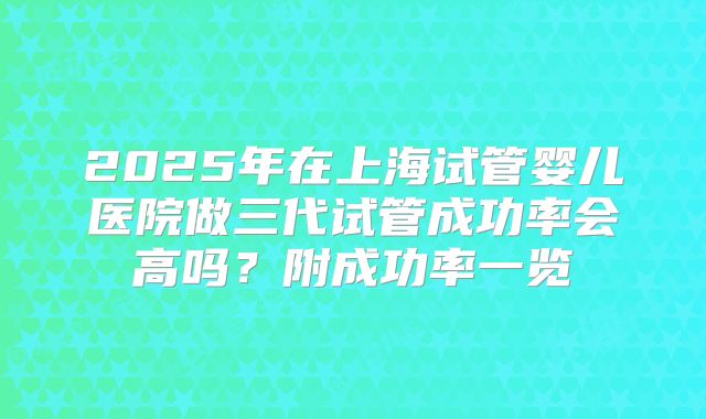 2025年在上海试管婴儿医院做三代试管成功率会高吗？附成功率一览