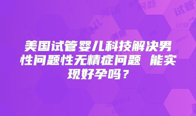 美国试管婴儿科技解决男性问题性无精症问题 能实现好孕吗？