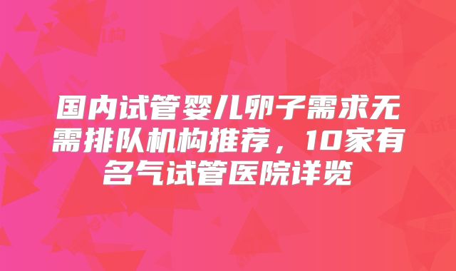 国内试管婴儿卵子需求无需排队机构推荐，10家有名气试管医院详览