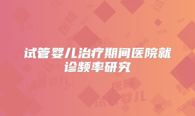 试管婴儿治疗期间医院就诊频率研究