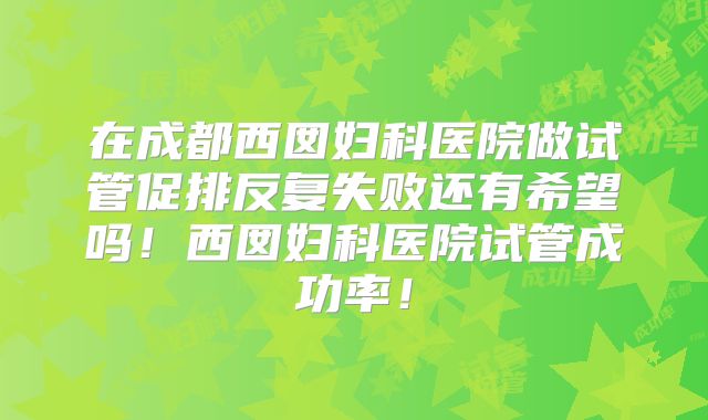 在成都西囡妇科医院做试管促排反复失败还有希望吗！西囡妇科医院试管成功率！