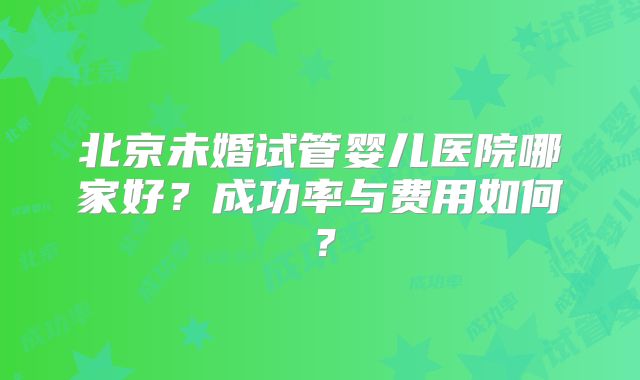 北京未婚试管婴儿医院哪家好?成功率与费用如何?