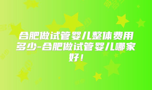 合肥做试管婴儿整体费用多少-合肥做试管婴儿哪家好!
