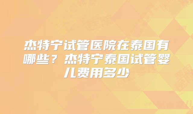 杰特宁试管医院在泰国有哪些？杰特宁泰国试管婴儿费用多少