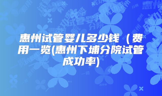惠州试管婴儿多少钱(费用一览(惠州下埔分院试管成功率)
