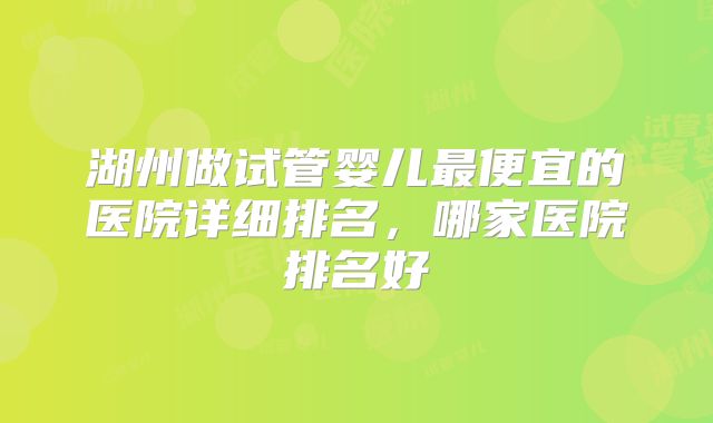 湖州做试管婴儿最便宜的医院详细排名，哪家医院排名好
