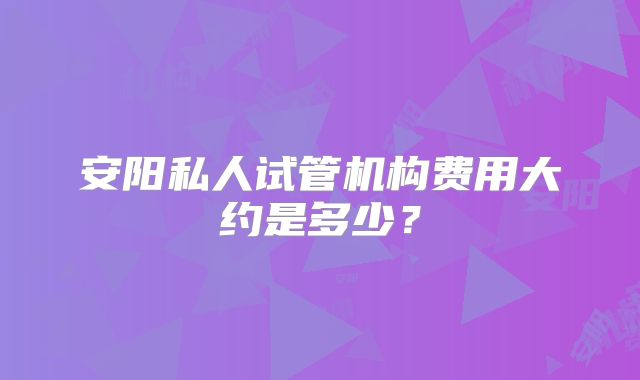 安阳私人试管机构费用大约是多少？