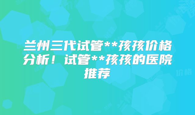 兰州三代试管**孩孩价格分析！试管**孩孩的医院推荐