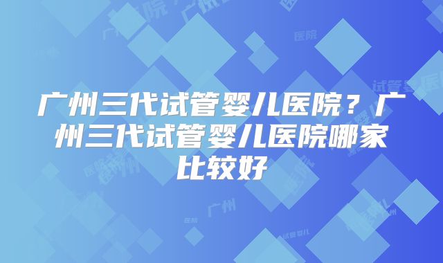 广州三代试管婴儿医院？广州三代试管婴儿医院哪家比较好