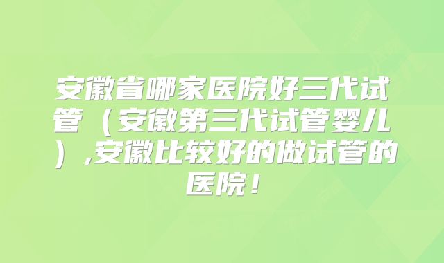 安徽省哪家医院好三代试管（安徽第三代试管婴儿）,安徽比较好的做试管的医院！