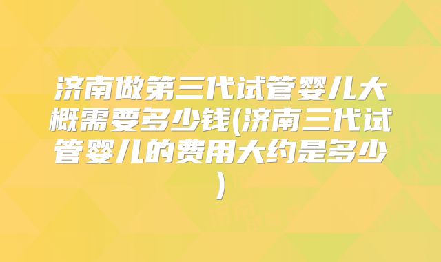 济南做第三代试管婴儿大概需要多少钱(济南三代试管婴儿的费用大约是多少)