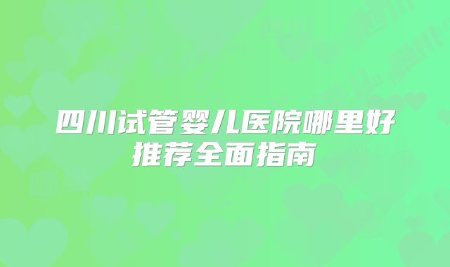 四川试管婴儿医院哪里好推荐全面指南
