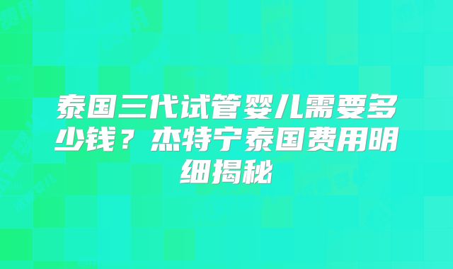 泰国三代试管婴儿需要多少钱？杰特宁泰国费用明细揭秘
