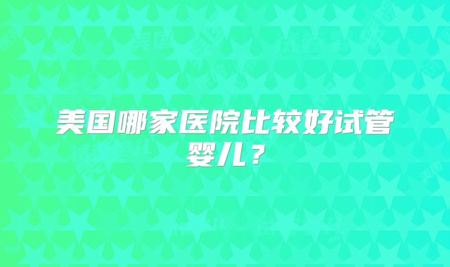 美国哪家医院比较好试管婴儿？