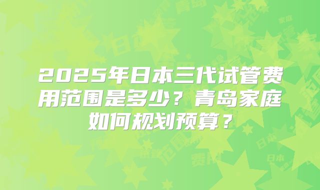 2025年日本三代试管费用范围是多少？青岛家庭如何规划预算？