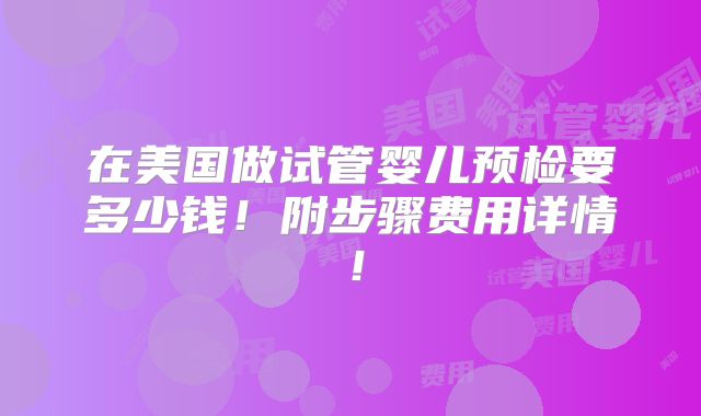 在美国做试管婴儿预检要多少钱！附步骤费用详情！