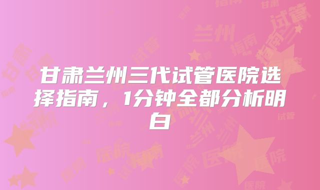 甘肃兰州三代试管医院选择指南，1分钟全都分析明白