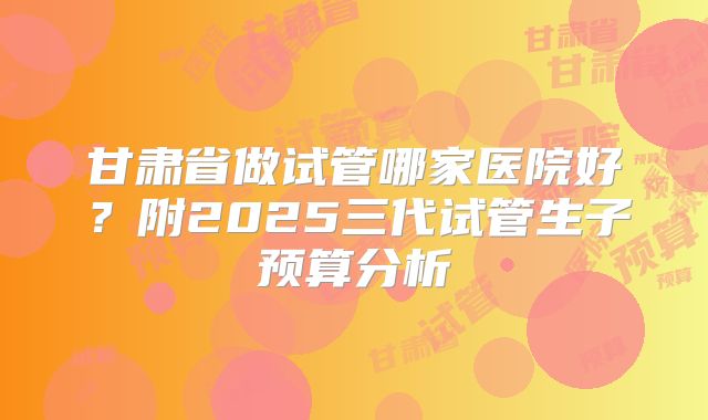甘肃省做试管哪家医院好？附2025三代试管生子预算分析