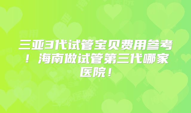 三亚3代试管宝贝费用参考！海南做试管第三代哪家医院！