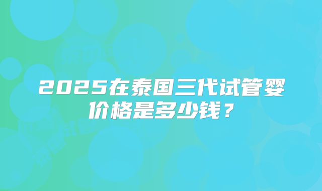 2025在泰国三代试管婴价格是多少钱？